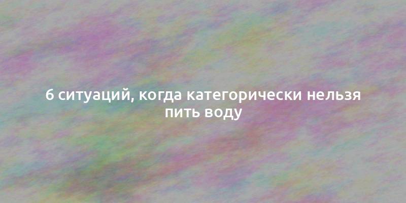 6 ситуаций, когда категорически нельзя пить воду