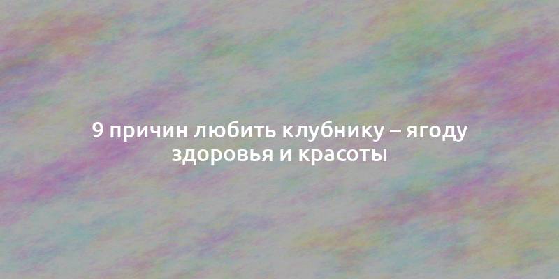 9 причин любить клубнику – ягоду здоровья и красоты