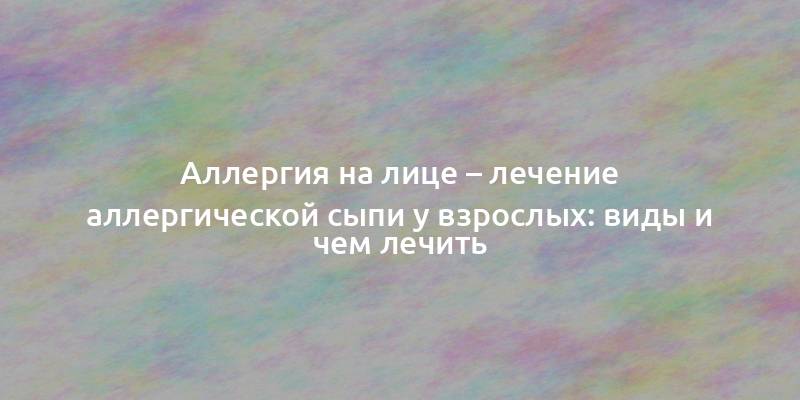 Аллергия на лице – лечение аллергической сыпи у взрослых: виды и чем лечить