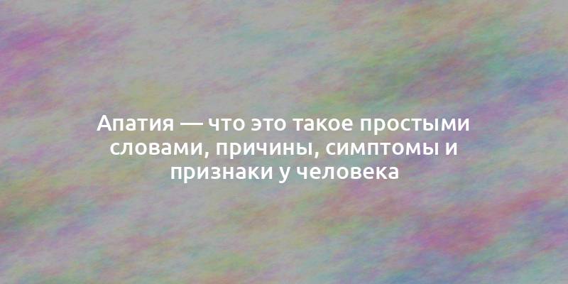 Апатия — что это такое простыми словами, причины, симптомы и признаки у человека