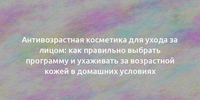 Антивозрастная косметика для ухода за лицом: как правильно выбрать программу и ухаживать за возрастной кожей в домашних условиях