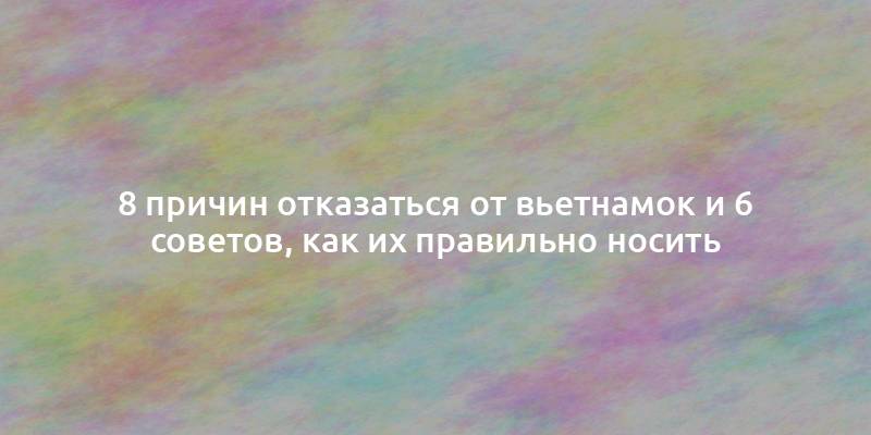 8 причин отказаться от вьетнамок и 6 советов, как их правильно носить