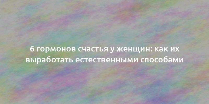 6 гормонов счастья у женщин: как их выработать естественными способами