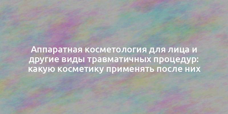 Аппаратная косметология для лица и другие виды травматичных процедур: какую косметику применять после них