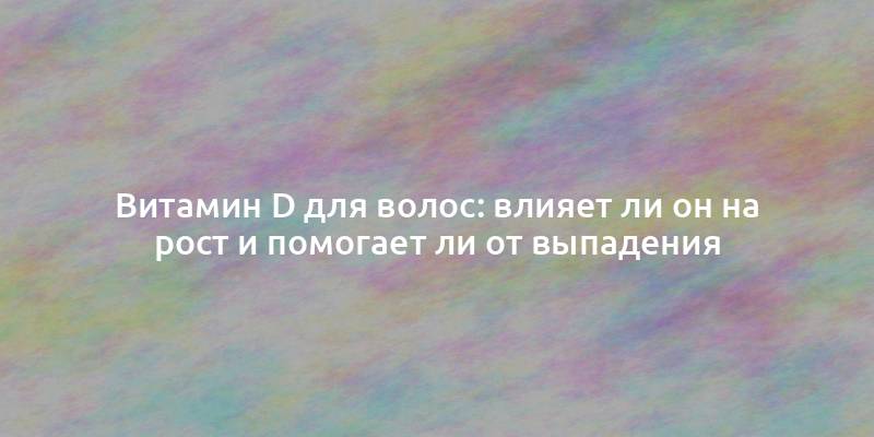 Витамин D для волос: влияет ли он на рост и помогает ли от выпадения