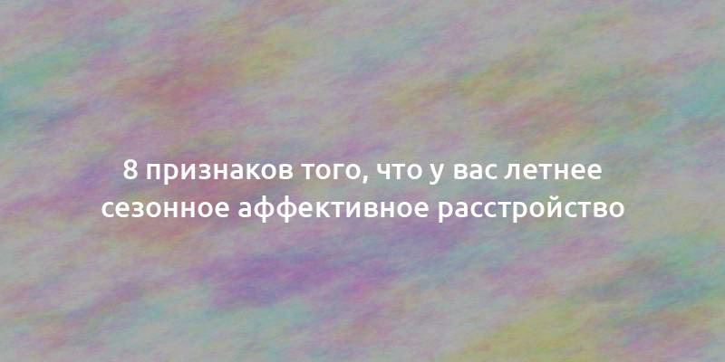 8 признаков того, что у вас летнее сезонное аффективное расстройство