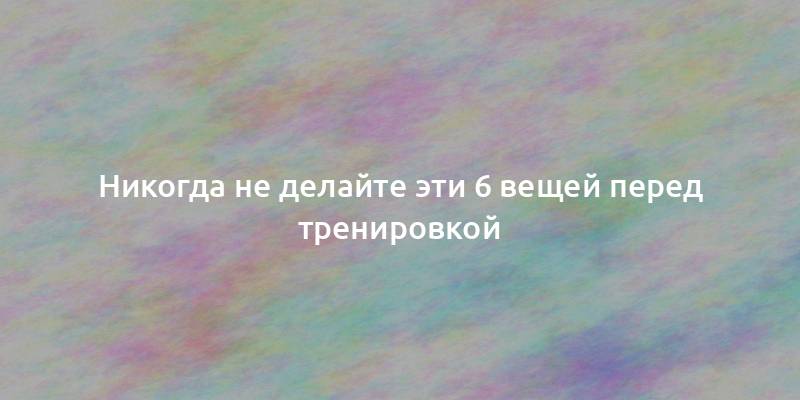Никогда не делайте эти 6 вещей перед тренировкой