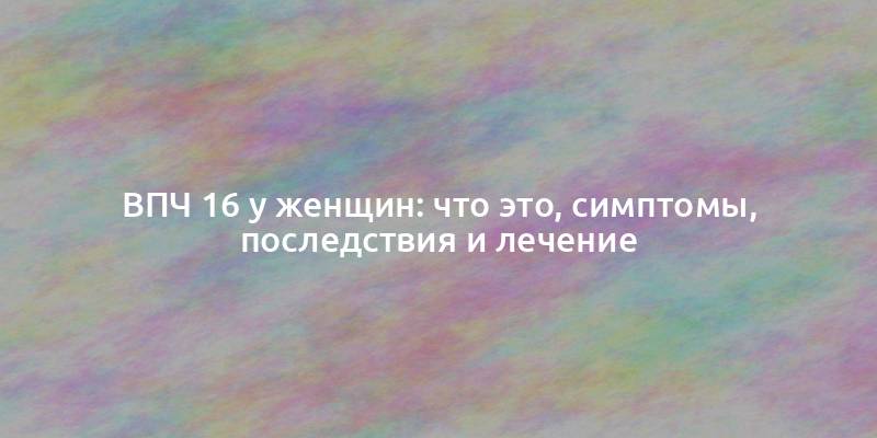 ВПЧ 16 у женщин: что это, симптомы, последствия и лечение