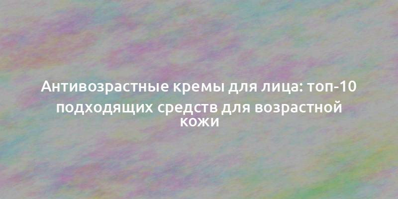 Антивозрастные кремы для лица: топ-10 подходящих средств для возрастной кожи