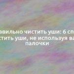 Как правильно чистить уши: 6 способов почистить уши, не используя ватные палочки 