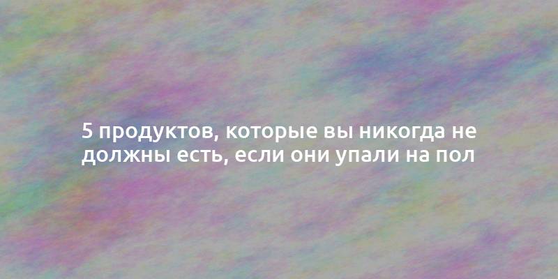 5 продуктов, которые вы никогда не должны есть, если они упали на пол