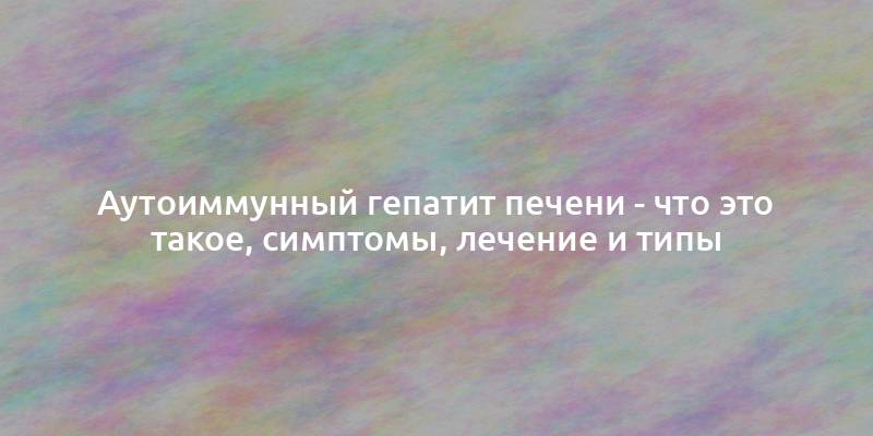 Аутоиммунный гепатит печени - что это такое, симптомы, лечение и типы