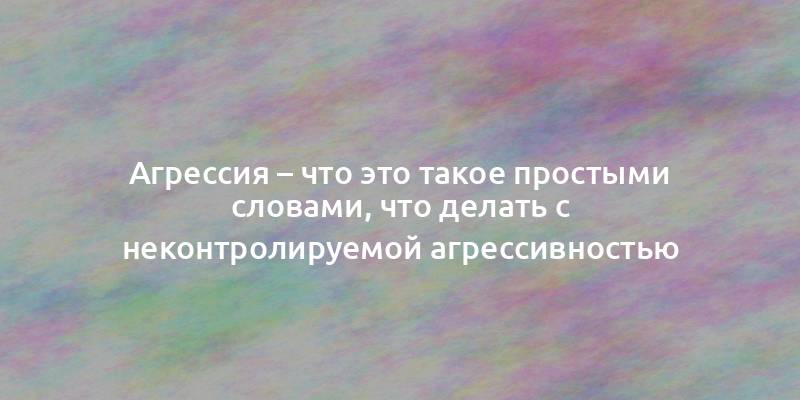 Агрессия – что это такое простыми словами, что делать с неконтролируемой агрессивностью