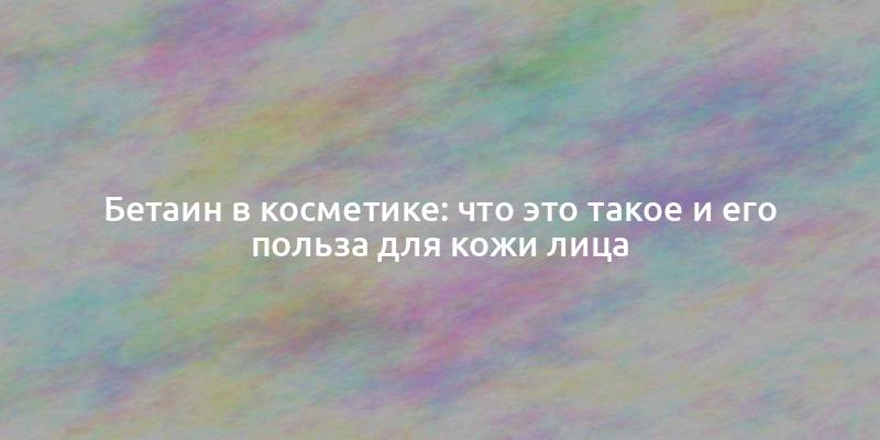 Бетаин в косметике: что это такое и его польза для кожи лица