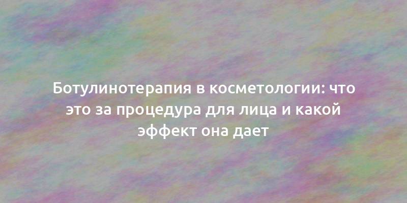 Ботулинотерапия в косметологии: что это за процедура для лица и какой эффект она дает