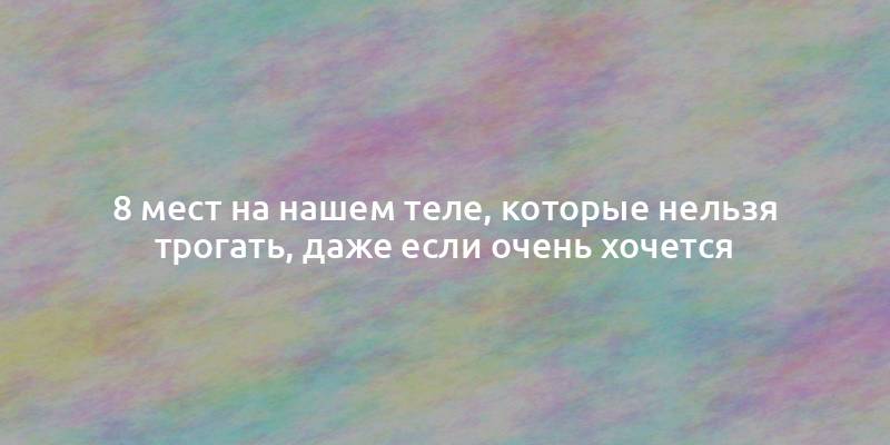 8 мест на нашем теле, которые нельзя трогать, даже если очень хочется