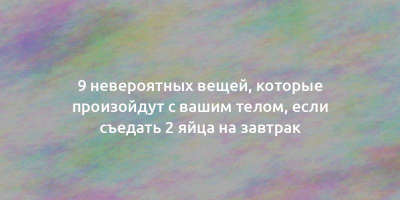 9 невероятных вещей, которые произойдут с вашим телом, если съедать 2 яйца на завтрак