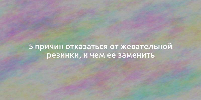 5 причин отказаться от жевательной резинки, и чем ее заменить