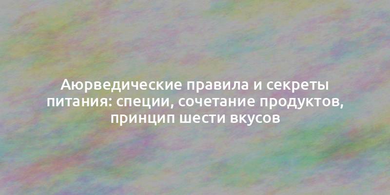 Аюрведические правила и секреты питания: специи, сочетание продуктов, принцип шести вкусов