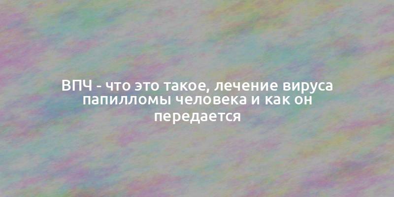 ВПЧ - что это такое, лечение вируса папилломы человека и как он передается