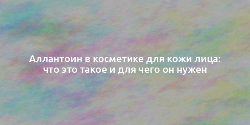 Аллантоин в косметике для кожи лица: что это такое и для чего он нужен