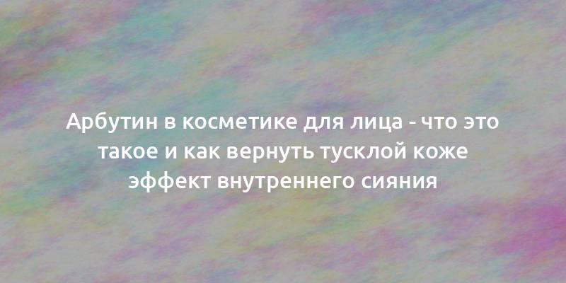 Арбутин в косметике для лица - что это такое и как вернуть тусклой коже эффект внутреннего сияния