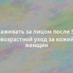 Как ухаживать за лицом после 50 лет: антивозрастной уход за кожей для женщин 