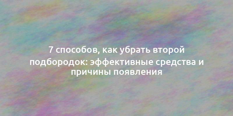 7 способов, как убрать второй подбородок: эффективные средства и причины появления