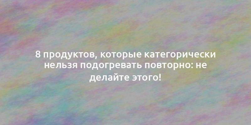 8 продуктов, которые категорически нельзя подогревать повторно: не делайте этого!