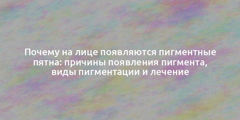 Почему на лице появляются пигментные пятна: причины появления пигмента, виды пигментации и лечение