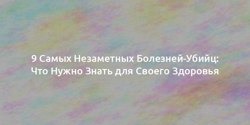 9 Самых Незаметных Болезней-Убийц: Что Нужно Знать для Своего Здоровья