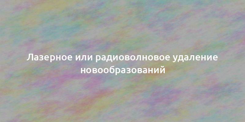 Лазерное или радиоволновое удаление новообразований