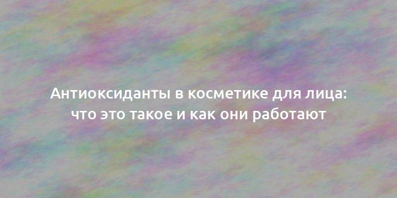 Антиоксиданты в косметике для лица: что это такое и как они работают