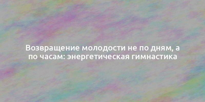 Возвращение молодости не по дням, а по часам: энергетическая гимнастика