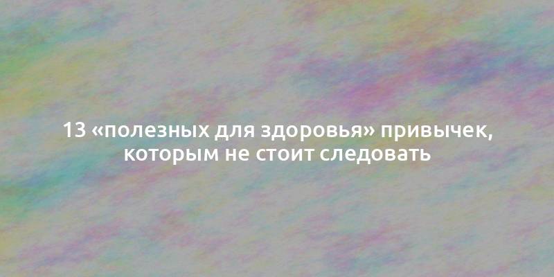 13 «полезных для здоровья» привычек, которым не стоит следовать