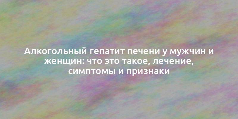 Алкогольный гепатит печени у мужчин и женщин: что это такое, лечение, симптомы и признаки