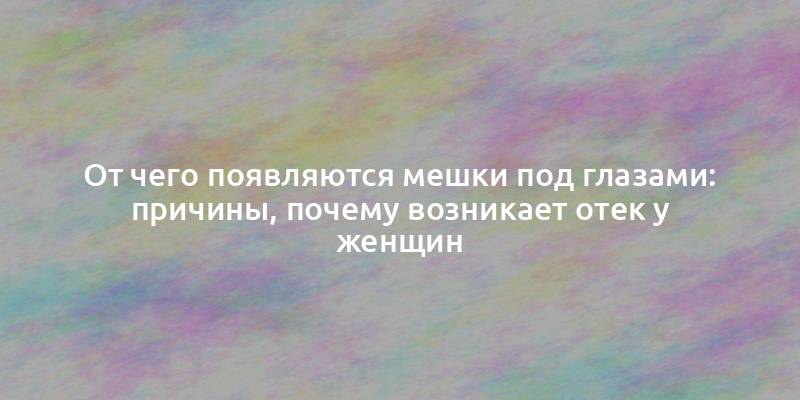 От чего появляются мешки под глазами: причины, почему возникает отек у женщин