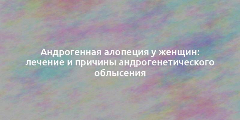 Андрогенная алопеция у женщин: лечение и причины андрогенетического облысения