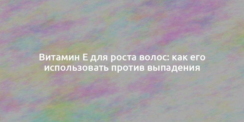 Витамин Е для роста волос: как его использовать против выпадения