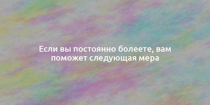 Если вы постоянно болеете, вам поможет следующая мера