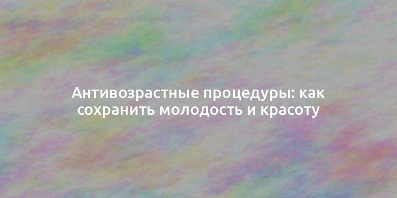 Антивозрастные процедуры: как сохранить молодость и красоту