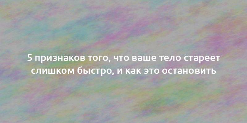 5 признаков того, что ваше тело стареет слишком быстро, и как это остановить