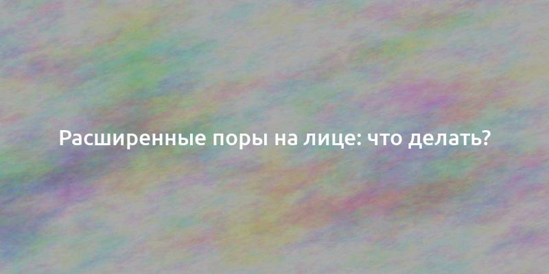 Расширенные поры на лице: что делать?