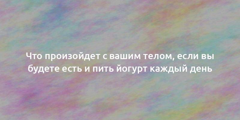 Что произойдет с вашим телом, если вы будете есть и пить йогурт каждый день