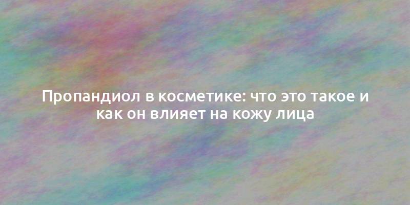 Пропандиол в косметике: что это такое и как он влияет на кожу лица