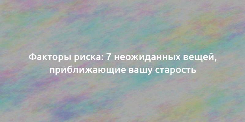 Факторы риска: 7 неожиданных вещей, приближающие вашу старость