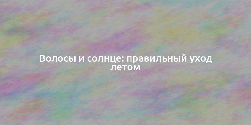 Волосы и солнце: правильный уход летом