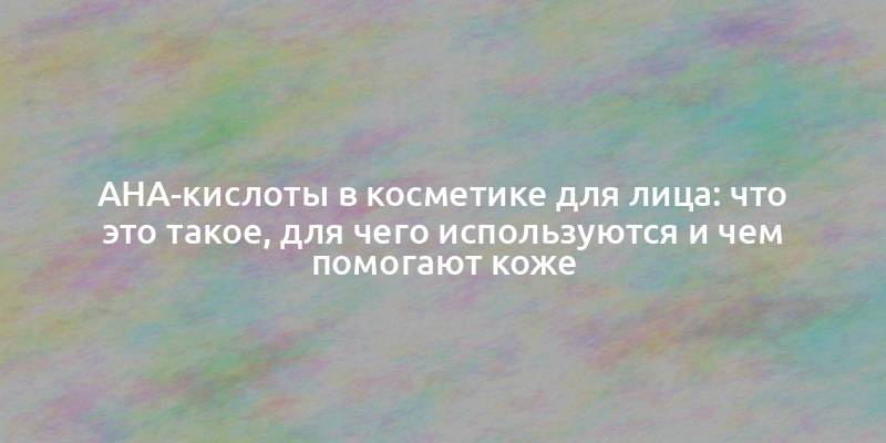 AHA-кислоты в косметике для лица: что это такое, для чего используются и чем помогают коже