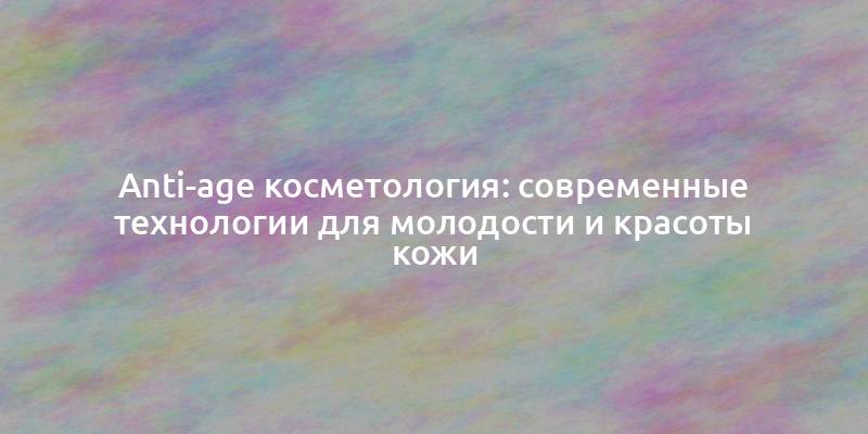 Anti-age косметология: современные технологии для молодости и красоты кожи