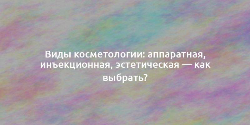 Виды косметологии: аппаратная, инъекционная, эстетическая — как выбрать?